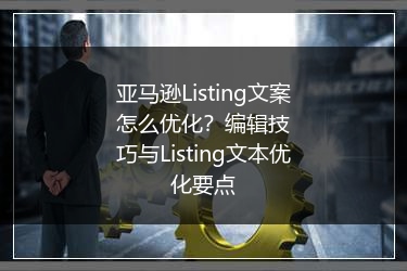 亚马逊Listing文案怎么优化？编辑技巧与Listing文本优化要点 