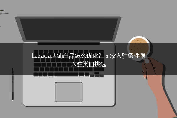 Lazada店铺产品怎么优化？卖家入驻条件跟入驻类目挑选 